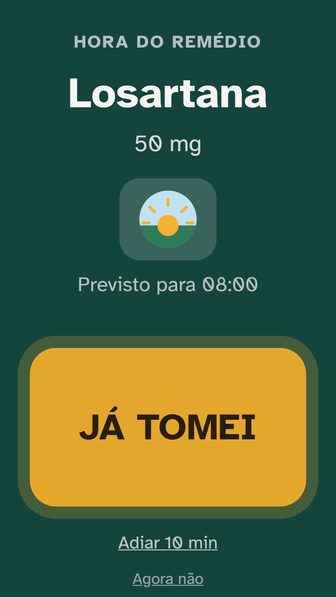 Tela de alarme do aplicativo, em fundo verde escuro: em
                    cima, o aviso 'Hora do remédio'; no centro, o nome do
                    remédio e a dose em letras grandes, o ícone de manhã e
                    'Previsto para 08:00'; embaixo, o botão amarelo JÁ TOMEI
                    ocupando quase toda a largura, e as opções 'Adiar 10 min'
                    e 'Agora não'.
